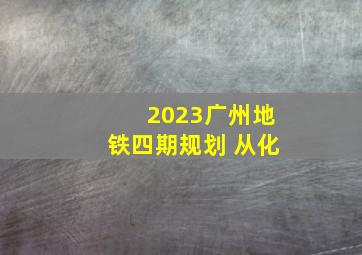 2023广州地铁四期规划 从化